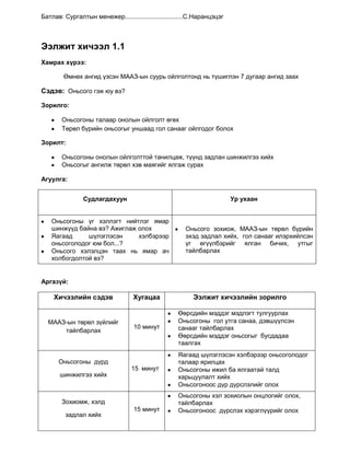 Бусдын уншсан болон бичсэн зүйлийг ухааран ойлгон хүлээн авах, харьцуулсан үнэлгээ өгөх, бусдын өмнө хариуцлага хүлээхАгуулга: <br />МэдлэгЧадварХэрэглээМААЗ-ын төрөл зүйлийг мэдэхАнгилал, онцлогийг мэдэхОньсого, таавар, ертөнцийн гурав, зүйр цэцэн үг, хэл зүгшрүүлэх үг буюу түргэн хэллэг эдгээрийн хоорондын ялгааг мэдэхМААЗ-ын онцлогийг бусад төрлөөс ялгаж сурна.Монгол түмнийхээ зан заншил, ёс суртахууны онцлогоос суралцана.МААЗ-ыг цээжлэх, бичих, уншихЗохиолоос өөрт төрсөн сэтгэгдлээ ярих, бичих, амьдралд хэрэглэж сурна.МААЗ-ыг уншиж судлан цээжлэн тогтоосноор өөрийн амьдралдаа хэрэглэж занших, цаашид бусдад зааж сургахЦагийн төлөвлөлт:<br />МААЗ-ын төрөл зүйл 6 цаг<br />Д/дЭэлжит хичээлийн нэрЦаг1Оньсого гэж юу вэ?40 минут2Таавар гэж юу вэ?80 минут3Ертөнцийн гурав гэж юу вэ?80 минут5Хэл зүгшрүүлэх үг буюу түргэн хэллэг40 минут<br />Арга зүй:<br />Багшийн үйл ажиллагааСурагчийн үйл ажиллагааСурагчдын сурах сэдэл тэмүүллийг өрнүүлэхДөхүүлэх асуулт тавихШинэ мэдлэг олгоход хөтлөн, тогтолцоот мэдлэг олгох, мэдлэгийг бататган дүгнэхБүтээлч үйл ажиллагааг хянахЗаавар өгч хэсгээр ажиллуулахАлдааг засаж залруулан ярилцахМэдлэг чадварыг үнэлэхМААЗ-ын төрөл зүйлийг дэс дараалалтай мэдэж ойлгож авахЦээжлэх оновчтой үг хэллэгийг яриа бичигтээ хэрэглэхЭхийг зөв, хурдан ухаарч уншихУншаад шууд утгаар болон өөрийн санаагаар баяжуулахЭхийг тайлбарлахБусдын ярих буюу уншихад ухаарч санал бодлоо солилцон үнэлэлт дүгнэлт өгөхХэрэглэгдэхүүн: <br />Тарааж өгөх материал