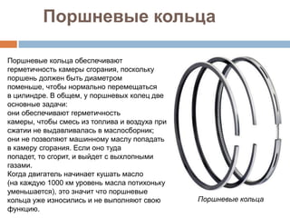 Поршневые кольца

Поршневые кольца обеспечивают
герметичность камеры сгорания, поскольку
поршень должен быть диаметром
поменьше, чтобы нормально перемещаться
в цилиндре. В общем, у поршневых колец две
основные задачи:
они обеспечивают герметичность
камеры, чтобы смесь из топлива и воздуха при
сжатии не выдавливалась в маслосборник;
они не позволяют машинному маслу попадать
в камеру сгорания. Если оно туда
попадет, то сгорит, и выйдет с выхлопными
газами.
Когда двигатель начинает кушать масло
(на каждую 1000 км уровень масла потихоньку
уменьшается), это значит что поршневые
кольца уже износились и не выполняют свою      Поршневые кольца
функцию.
 