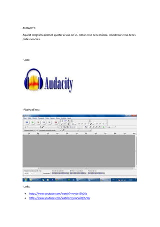 AUDACITY:
Aquest programa permet ajuntar arxius de so, editar el so de la música, i modificar el so de les
pistes sonores.
-Logo:
-Pàgina d’inici:
-Links:
http://www.youtube.com/watch?v=yvcs4SltCKc
http://www.youtube.com/watch?v=a5ZVo9kR2SA
 