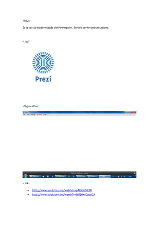 PREZI:
És la versió modernitzada del Powerpoint. Serveix per fer presentacions.
-Logo:
-Pàgina d’inici:
-Links:
http://www.youtube.com/watch?v=pA7NJ6DiFK0
http://www.youtube.com/watch?v=NYQHKcQWuCA
 