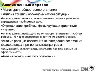 Анализ данных опросов
Мониторинг общественного мнения
• Анализ социально-экономической ситуации
•

•Анализ данных нужен для выяснения ситуации в регионе и
определения проблемных сфер.

•Определение проблем, формирующих кризисную
ситуацию.
•Анализ данных необходим не только для выявления проблем
региона, но и для определения причин их возникновения.

•Анализ реакции населения на внедрение различных
федеральных и региональных программ.
•Возможность корректировки программ для повышения их
эффективности.

•Анализ экономического положения

 