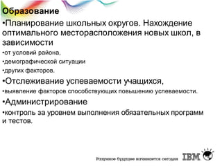 Образование
•Планирование школьных округов. Нахождение
оптимального месторасположения новых школ, в
зависимости
•от условий района,
•демографической ситуации
•других факторов.

•Отслеживание успеваемости учащихся,
•выявление факторов способствующих повышению успеваемости.

•Администрирование
•контроль за уровнем выполнения обязательных программ
и тестов.

 