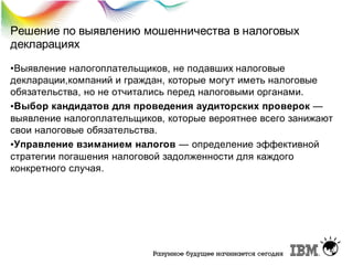 Решение по выявлению мошенничества в налоговых
декларациях
•Выявление налогоплательщиков, не подавших налоговые
декларации,компаний и граждан, которые могут иметь налоговые
обязательства, но не отчитались перед налоговыми органами.
•Выбор кандидатов для проведения аудиторских проверок —
выявление налогоплательщиков, которые вероятнее всего занижают
свои налоговые обязательства.
•Управление взиманием налогов — определение эффективной
стратегии погашения налоговой задолженности для каждого
конкретного случая.

 