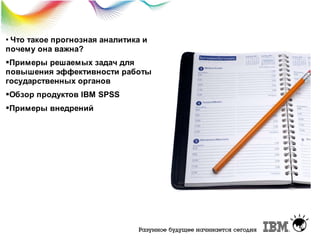 Что

такое прогнозная аналитика и
почему она важна?
Примеры решаемых задач для
повышения эффективности работы
государственных органов
Обзор продуктов IBM SPSS
Примеры внедрений

 