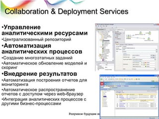 Collaboration & Deployment Services
•Управление
аналитическими ресурсами
•Централизованный репозиторий

•Автоматизация
аналитических процессов
•Создание многоэтапных заданий
•Автоматическое обновление моделей и
скоринг

•Внедрение результатов
•Автоматизация построения отчетов для
мониторинга
•Автоматическое распространение
отчетов с доступом через web-браузер
•Интеграция аналитических процессов с
другими бизнес-процессами

 