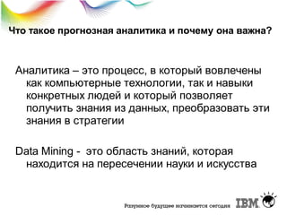 Что такое прогнозная аналитика и почему она важна?

Аналитика – это процесс, в который вовлечены
как компьютерные технологии, так и навыки
конкретных людей и который позволяет
получить знания из данных, преобразовать эти
знания в стратегии
Data Mining - это область знаний, которая
находится на пересечении науки и искусства

 