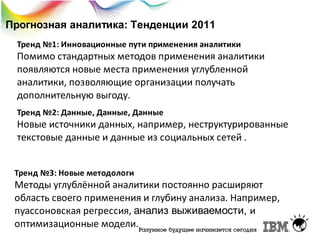 Прогнозная аналитика: Тенденции 2011
Тренд №1: Инновационные пути применения аналитики

Помимо стандартных методов применения аналитики
появляются новые места применения углубленной
аналитики, позволяющие организации получать
дополнительную выгоду.
Тренд №2: Данные, Данные, Данные

Новые источники данных, например, неструктурированные
текстовые данные и данные из социальных сетей .
Тренд №3: Новые методологи

Методы углублённой аналитики постоянно расширяют
область своего применения и глубину анализа. Например,
пуассоновская регрессия, анализ выживаемости, и
оптимизационные модели.

 