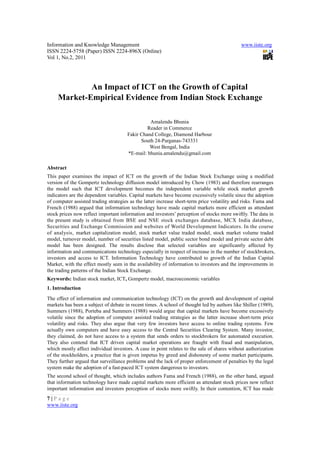 Information and Knowledge Management                                                         www.iiste.org
ISSN 2224-5758 (Paper) ISSN 2224-896X (Online)
Vol 1, No.2, 2011




             An Impact of ICT on the Growth of Capital
     Market-Empirical Evidence from Indian Stock Exchange

                                                Amalendu Bhunia
                                               Reader in Commerce
                                      Fakir Chand College, Diamond Harbour
                                            South 24-Parganas-743331
                                                West Bengal, India
                                      *E-mail: bhunia.amalendu@gmail.com

Abstract
This paper examines the impact of ICT on the growth of the Indian Stock Exchange using a modified
version of the Gompertz technology diffusion model introduced by Chow (1983) and therefore rearranges
the model such that ICT development becomes the independent variable while stock market growth
indicators are the dependent variables. Capital markets have become excessively volatile since the adoption
of computer assisted trading strategies as the latter increase short-term price volatility and risks. Fama and
French (1988) argued that information technology have made capital markets more efficient as attendant
stock prices now reflect important information and investors’ perception of stocks more swiftly. The data in
the present study is obtained from BSE and NSE stock exchanges database, MCX India database,
Securities and Exchange Commission and websites of World Development Indicators. In the course
of analysis, market capitalization model, stock market value traded model, stock market volume traded
model, turnover model, number of securities listed model, public sector bond model and private sector debt
model has been designed. The results disclose that selected variables are significantly affected by
information and communications technology especially in respect of increase in the number of stockbrokers,
investors and access to ICT. Information Technology have contributed to growth of the Indian Capital
Market, with the effect mostly seen in the availability of information to investors and the improvements in
the trading patterns of the Indian Stock Exchange.
Keywords: Indian stock market, ICT, Gompertz model, macroeconomic variables
1. Introduction
The effect of information and communication technology (ICT) on the growth and development of capital
markets has been a subject of debate in recent times. A school of thought led by authors like Shiller (1989),
Summers (1988), Porteba and Summers (1988) would argue that capital markets have become excessively
volatile since the adoption of computer assisted trading strategies as the latter increase short-term price
volatility and risks. They also argue that very few investors have access to online trading systems. Few
actually own computers and have easy access to the Central Securities Clearing System. Many investor,
they claimed, do not have access to a system that sends orders to stockbrokers for automated execution.
They also contend that ICT driven capital market operations are fraught with fraud and manipulation,
which mostly affect individual investors. A case in point relates to the sale of shares without authorization
of the stockholders, a practice that is given impetus by greed and dishonesty of some market participants.
They further argued that surveillance problems and the lack of proper enforcement of penalties by the legal
system make the adoption of a fast-paced ICT system dangerous to investors.
The second school of thought, which includes authors Fama and French (1988), on the other hand, argued
that information technology have made capital markets more efficient as attendant stock prices now reflect
important information and investors perception of stocks more swiftly. In their contention, ICT has made
7|Page
www.iiste.org
 