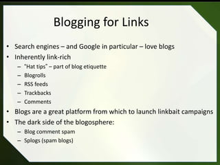 Blogging for Links
• Search engines – and Google in particular – love blogs
• Inherently link-rich
   –   “Hat tips” – part of blog etiquette
   –   Blogrolls
   –   RSS feeds
   –   Trackbacks
   –   Comments
• Blogs are a great platform from which to launch linkbait campaigns
• The dark side of the blogosphere:
   – Blog comment spam
   – Splogs (spam blogs)
 