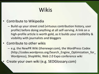 Wikis
• Contribute to Wikipedia
   – Build up your street cred (virtuous contribution history, user
     profile) before doing anything at all self-serving. A link on a
     high-profile article is worth gold, as it builds your credibility &
     visibility with journalists and bloggers
• Contribute to other wikis
   – e.g. the NewPR Wiki (thenewpr.com), the WordPress Codex
     (http://codex.wordpress.org/Search_Engine_Optimization_for_
     Wordpress), ShopWiki, Web 2.0 Expo conference wiki
• Create your own wiki (e.g. SEOGlossary.com)
 