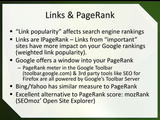Links & PageRank
 “Link popularity” affects search engine rankings
 Links are lPageRank – Links from “important”
  sites have more impact on your Google rankings
  (weighted link popularity).
 Google offers a window into your PageRank
  – PageRank meter in the Google Toolbar
    (toolbar.google.com) & 3rd party tools like SEO for
    Firefox are all powered by Google’s Toolbar Server
 Bing/Yahoo has similar measure to PageRank
 Excellent alternative to PageRank score: mozRank
  (SEOmoz’ Open Site Explorer)
 