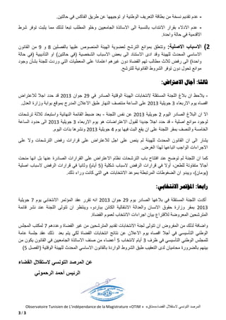 Observatoire Tunisien de L’indépendance de la Magistrature «OTIM » «‫القضاء»متاق‬ ‫الستقالل‬ ‫التونسي‬ ‫المرصد‬
3 / 3
-‫تق‬ ‫عدم‬‫ت‬ ‫او‬ ‫الوطنية‬ ‫التعريف‬ ‫بطاقة‬ ‫من‬ ‫نسخة‬ ‫ديم‬‫حالتين‬ ‫في‬ ‫الفاكس‬ ‫طريق‬ ‫عن‬ ‫وجيهها‬.
-‫االنتداب‬ ‫بقرار‬ ‫االدالء‬ ‫عدم‬‫الجامعيين‬ ‫االساتذة‬ ‫الى‬ ‫بالنسبة‬‫شرط‬ ‫توفر‬ ‫يثبت‬ ‫مما‬ ‫لذلك‬ ‫تبعا‬ ‫المطلب‬ ‫وخلو‬
‫االقدمية‬‫واحدة‬ ‫حالة‬ ‫في‬.
2)‫اال‬‫س‬‫باب‬‫اال‬‫صلية‬:‫وتتعلق‬‫الت‬ ‫بموانع‬‫بالفصلين‬ ‫عليها‬ ‫المنصوص‬ ‫الهيئة‬ ‫لعضوية‬ ‫رشح‬2‫و‬1‫القانون‬ ‫من‬
‫االستناد‬ ‫ادى‬ ‫وقد‬ ‫للهيئة‬ ‫المحدث‬ ‫االساسي‬‫الشخ‬ ‫االسباب‬ ‫بعض‬ ‫الى‬‫صية‬(‫حالتين‬ ‫في‬)‫التأديبية‬ ‫او‬(‫حالة‬ ‫في‬
‫واحدة‬)‫ثالث‬ ‫رفض‬ ‫الى‬‫غيرهم‬ ‫دون‬ ‫القضاة‬ ‫تهم‬ ‫مطالب‬‫و‬ ‫التي‬ ‫المعطيات‬ ‫على‬ ‫اعتمادا‬‫وجود‬ ‫بشأن‬ ‫للجنة‬ ‫ردت‬
‫ال‬ ‫الشروط‬ ‫توفر‬ ‫دون‬ ‫تحول‬ ‫موانع‬‫للترشح‬ ‫قانونية‬.
‫ثالثا‬:‫االعرتاض‬ ‫آجال‬:
-‫اللجنة‬ ‫بالغ‬ ‫ان‬ ‫يالحظ‬‫في‬ ‫الصادر‬ ‫الوقتية‬ ‫الهيئة‬ ‫النتخابات‬ ‫المستقلة‬81‫جوان‬8102‫اجال‬ ‫حدد‬ ‫قد‬‫لالعتراض‬
‫االربعاء‬ ‫يوم‬ ‫اقصاه‬2‫جويلية‬8102‫منتصف‬ ‫الساعة‬ ‫على‬‫العدل‬ ‫وزارة‬ ‫بوابة‬ ‫بموقع‬ ‫المدرج‬ ‫االعالن‬ ‫طبق‬ ‫النهار‬.
‫اال‬‫اليوم‬ ‫الصادر‬ ‫البالغ‬ ‫ان‬8‫جويلية‬8102‫ال‬ ‫نفس‬ ‫عن‬‫ل‬‫جنة‬-‫النهائية‬ ‫القائمة‬ ‫ضبط‬ ‫بعد‬‫واس‬‫ت‬‫ت‬ ‫ثالثة‬ ‫بعاد‬‫رشحات‬
‫اصلية‬ ‫موانع‬ ‫لوجود‬-‫قد‬‫اجال‬ ‫حدد‬‫جديد‬‫ا‬‫االعتراضات‬ ‫لقبول‬‫اال‬ ‫يوم‬ ‫هو‬‫ربعاء‬2‫جويلية‬8102‫الساعة‬ ‫حدود‬ ‫الى‬
‫و‬ ‫الخامسة‬‫ال‬‫اللجنة‬ ‫بمقر‬ ‫نصف‬‫يوم‬ ‫فيها‬ ‫البت‬ ‫يقع‬ ‫ان‬ ‫على‬8‫جويلية‬8102‫اليوم‬ ‫بذات‬ ‫ونشرها‬.
‫يشار‬‫ا‬ ‫القانون‬ ‫ان‬ ‫الى‬‫لمحد‬‫لال‬ ‫اجل‬ ‫على‬ ‫ينص‬ ‫لم‬ ‫للهيئة‬ ‫ث‬‫قرارات‬ ‫على‬ ‫عتراض‬‫على‬ ‫وال‬ ‫الترشحات‬ ‫رفض‬
‫الغرض‬ ‫لهذا‬ ‫اتباعها‬ ‫الواجب‬ ‫االجراءات‬.
‫كما‬‫اللج‬ ‫ان‬‫الترش‬ ‫باب‬ ‫افتتاح‬ ‫عند‬ ‫توضح‬ ‫لم‬ ‫نة‬‫حات‬‫منحت‬ ‫انها‬ ‫بل‬ ‫عنها‬ ‫الصادرة‬ ‫القرارات‬ ‫على‬ ‫االعتراض‬ ‫نظام‬
‫آجاال‬‫للطعن‬ ‫متفاوتة‬،‫أوال‬‫شكلية‬ ‫السباب‬ ‫الرفض‬ ‫قرارات‬ ‫في‬(4‫أيام‬)‫اصلية‬ ‫السباب‬ ‫الرفض‬ ‫قرارات‬ ‫في‬ ‫وثانيا‬
(‫يومان‬)‫ان‬ ‫ويبدو‬ ،‫ال‬‫ضغوطات‬‫ذلك‬ ‫وراء‬ ‫كانت‬ ‫التي‬ ‫هي‬ ‫االنتخابات‬ ‫بموعد‬ ‫المرتبطة‬.
‫رابعا‬:‫االنتخابي‬ ‫املؤمتر‬:
‫أكدت‬‫يوم‬ ‫الصادر‬ ‫بالغها‬ ‫في‬ ‫المستقلة‬ ‫اللجنة‬81‫جوان‬8102‫تقرر‬ ‫انه‬‫يوم‬ ‫االنتخابي‬ ‫المؤتمر‬ ‫عقد‬7‫ج‬‫ويلية‬
8102‫اللج‬ ‫تتولى‬ ‫ان‬ ‫وينتظر‬ ،‫بباردو‬ ‫الكائن‬ ‫االنتقالية‬ ‫والعدالة‬ ‫االنسان‬ ‫حقوق‬ ‫وزارة‬ ‫بمقر‬‫قائمة‬ ‫نشر‬ ‫عند‬ ‫نة‬
‫بيان‬ ‫لالقتراع‬ ‫المعروضة‬ ‫المترشحين‬‫اجراءات‬‫االنتخاب‬‫القضاة‬ ‫لعموم‬.
‫واضافة‬‫الم‬ ‫من‬ ‫لذلك‬‫االنتخابات‬ ‫لجنة‬ ‫تتولى‬ ‫ان‬ ‫فروض‬‫القضاة‬ ‫غير‬ ‫من‬ ‫المترشحين‬ ‫تقديم‬‫وعددهم‬7‫المجلس‬ ‫لمكتب‬
‫التأسيسي‬ ‫الوطني‬‫أج‬ ‫في‬‫ال‬‫ا‬ ‫نتائج‬ ‫عن‬ ‫االعالن‬ ‫يوم‬ ‫اقصاه‬‫نتخابات‬‫القضاة‬‫جلس‬ ‫عقد‬ ‫ذلك‬ ‫بعد‬ ‫يتم‬ ‫لكي‬‫عامة‬ ‫ة‬
‫التأ‬ ‫الوطني‬ ‫للمجلس‬‫سي‬‫في‬ ‫سي‬‫ظ‬‫رف‬2‫النتخاب‬ ‫أيام‬4‫ا‬ ‫في‬ ‫الجامعيين‬ ‫االساتذة‬ ‫صنف‬ ‫من‬ ‫أعضاء‬‫لقا‬‫نون‬‫من‬ ‫يكون‬
‫محامي‬ ‫بالضرورة‬ ‫بينهم‬‫ان‬‫الوقتية‬ ‫للهيئة‬ ‫المحدث‬ ‫االساسي‬ ‫بالقانون‬ ‫الواردة‬ ‫الشروط‬ ‫طبق‬ ‫التعقيب‬ ‫لدى‬(‫ا‬‫لفصل‬4)
‫عن‬‫الستقال‬ ‫التونسي‬ ‫المرصد‬‫القضاء‬ ‫ل‬
‫الرئيس‬‫الرحموني‬ ‫أحمد‬
 