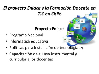 El proyecto Enlace y la Formación Docente en
                 TIC en Chile

                     Proyecto Enlace
 •   Programa Nacional
 •   Informática educativa
 •   Políticas para instalación de tecnologías y
 •   Capacitación de su uso instrumental y
     curricular a los docentes
 
