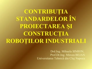 CONTRIBUŢIA
STANDARDELOR ÎN
PROIECTAREA ŞI
CONSTRUCŢIA
ROBOŢILOR INDUSTRIALI
Drd.Ing. Mihaela SIMION,
Prof.Dr.Ing. Mircea BEJAN
Universitatea Tehnică din Cluj Napoca
 