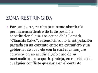 ZONA RESTRINGIDAPor otra parte, resulta pertinente abordar la permanencia dentro de la disposición constitucional que nos ocupa de la llamada “Cláusula Calvo”, entendida como la estipulación pactada en un contrato entre un extranjero y un gobierno, de acuerdo con la cual el extranjero conviene en no acudir al gobierno de su nacionalidad para que lo proteja, en relación con cualquier conflicto que surja en el contrato.
