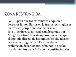 ZONA RESTRINGIDALa LIE para que los extranjeros adquieran derechos inmobiliarios en la franja restringida es un exceso, porque en esta materia la constitución es tajante, al establecer que por “ningún motivo” los extranjeros pueden adquirir el dominio directo de los inmuebles situados en la zona restringida. La LIE no acata la prohibición de la Constitución, por lo que los mandamientos de la LIE son inconstitucionales. 