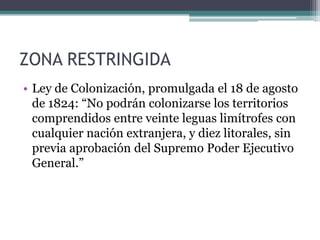 ZONA RESTRINGIDALey de Colonización, promulgada el 18 de agosto de 1824: “No podrán colonizarse los territorios comprendidos entre veinte leguas limítrofes con cualquier nación extranjera, y diez litorales, sin previa aprobación del Supremo Poder Ejecutivo General.”