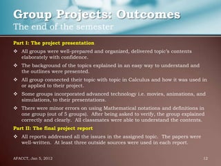 Group Projects: Outcomes
The end of the semester
Part I: The project presentation
 All groups were well-prepared and organized, delivered topic’s contents
  elaborately with confidence.
 The background of the topics explained in an easy way to understand and
  the outlines were presented.
 All group connected their topic with topic in Calculus and how it was used in
  or applied to their project.
 Some groups incorporated advanced technology i.e. movies, animations, and
  simulations, to their presentations.
 There were minor errors on using Mathematical notations and definitions in
  one group (out of 5 groups). After being asked to verify, the group explained
  correctly and clearly. All classmates were able to understand the contents.
Part II: The final project report
 All reports addressed all the issues in the assigned topic. The papers were
  well-written. At least three outside sources were used in each report.


AFACCT, Jan 5, 2012                                                             12
 