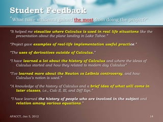 Student Feedback
"What have students gained the most from doing the project?"
“It helped me visualize where Calculus is used in real life situations like the
    presentation about the plane landing in Lake Tahoe.”

“Project gave examples of real-life implementation useful practice.”

“The uses of derivatives outside of Calculus.”

“I have learned a lot about the history of Calculus and where the ideas of
    Calculus started and how they related to modern day Calculus”

“I’ve learned more about the Newton vs Leibniz controversy, and how
    Calculus’s notion is used.”

“A knowledge of the history of Calculus and a brief idea of what will come in
   later classes, i.e., Calc II, III, and Diff Eqn.”

“I have learned the history of people who are involved in the subject and
    relation among various equations.”


AFACCT, Jan 5, 2012                                                             14
 