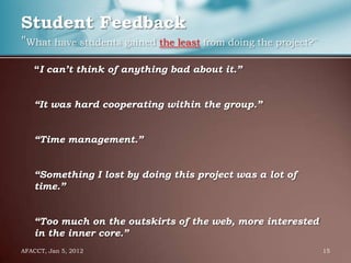 Student Feedback
"What have students gained the least from doing the project?"
    “I can’t think of anything bad about it.”


    “It was hard cooperating within the group.”


    “Time management.”


    “Something I lost by doing this project was a lot of
    time.”


    “Too much on the outskirts of the web, more interested
    in the inner core.”
AFACCT, Jan 5, 2012                                             15
 