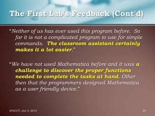 The First Lab's Feedback (Cont'd)

“Neither of us has ever used this program before. So
  far it is not a complicated program to use for simple
  commands. The classroom assistant certainly
  makes it a lot easier.”

“We have not used Mathematica before and it was a
  challenge to discover the proper functions
  needed to complete the tasks at hand. Other
  then that the programmers designed Mathematica
  as a user friendly device.”



AFACCT, Jan 5, 2012                                       20
 