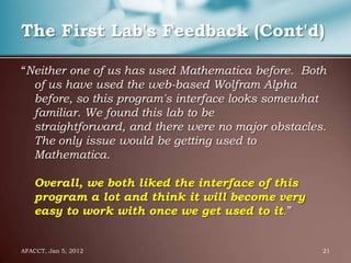 The First Lab's Feedback (Cont'd)

“Neither one of us has used Mathematica before. Both
  of us have used the web-based Wolfram Alpha
  before, so this program's interface looks somewhat
  familiar. We found this lab to be
  straightforward, and there were no major obstacles.
  The only issue would be getting used to
  Mathematica.

    Overall, we both liked the interface of this
    program a lot and think it will become very
    easy to work with once we get used to it.”


AFACCT, Jan 5, 2012                                 21
 