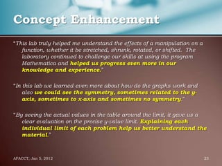 Concept Enhancement
“This lab truly helped me understand the effects of a manipulation on a
   function, whether it be stretched, shrunk, rotated, or shifted. The
   laboratory continued to challenge our skills at using the program
   Mathematica and helped us progress even more in our
   knowledge and experience.”

“In this lab we learned even more about how do the graphs work and
    also we could see the symmetry, sometimes related to the y-
    axis, sometimes to x-axis and sometimes no symmetry.”

“By seeing the actual values in the table around the limit, it gave us a
   clear evaluation on the precise y-value limit. Explaining each
   individual limit of each problem help us better understand the
   material.”



AFACCT, Jan 5, 2012                                                       23
 