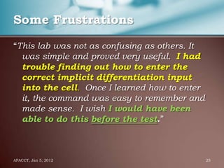 Some Frustrations

“This lab was not as confusing as others. It
  was simple and proved very useful. I had
  trouble finding out how to enter the
  correct implicit differentiation input
  into the cell. Once I learned how to enter
  it, the command was easy to remember and
  made sense. I wish I would have been
  able to do this before the test.”



AFACCT, Jan 5, 2012                            25
 