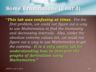 Some Frustrations (Cont'd)

“This lab was confusing at times. For the
  first problem, we could not figure out a way
  to use Mathematica to find the increasing
  and decreasing intervals. Also, under the
  absolute extreme values set, we could not
  figure out a way to use Mathematica to get
  the extrema. It is a very useful lab for
  understanding how to interpret the
  graphs of derivatives using
  Mathematica.”

AFACCT, Jan 5, 2012                              26
 