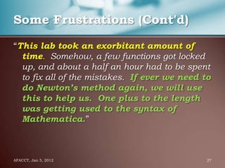 Some Frustrations (Cont'd)

“This lab took an exorbitant amount of
  time. Somehow, a few functions got locked
  up, and about a half an hour had to be spent
  to fix all of the mistakes. If ever we need to
  do Newton’s method again, we will use
  this to help us. One plus to the length
  was getting used to the syntax of
  Mathematica.”



AFACCT, Jan 5, 2012                            27
 