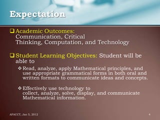Expectation
 Academic Outcomes:
  Communication, Critical
  Thinking, Computation, and Technology

 Student Learning Objectives: Student will be
  able to
      Read, analyze, apply Mathematical principles, and
       use appropriate grammatical forms in both oral and
       written formats to communicate ideas and concepts.

      Effectively use technology to
       collect, analyze, solve, display, and communicate
       Mathematical information.


AFACCT, Jan 5, 2012                                         4
 