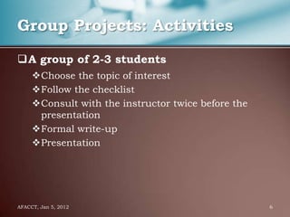 Group Projects: Activities

A group of 2-3 students
     Choose the topic of interest
     Follow the checklist
     Consult with the instructor twice before the
      presentation
     Formal write-up
     Presentation




AFACCT, Jan 5, 2012                                  6
 