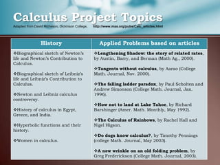 Calculus Project Topics
Adapted from David Richeson, Dickinson College,   http://www.maa.org/pubs/Calc_articles.html




                 History                             Applied Problems based on articles
Biographical sketch of Newton’s                  Lengthening Shadow: the story of related rates,
life and Newton’s Contribution to                 by Austin, Barry, and Berman (Math Ag., 2000).
Calculus.
                                                  Tangents without calculus, by Aarao (College
Biographical sketch of Leibniz’s                 Math. Journal, Nov. 2000).
life and Leibniz’s Contribution to
Calculus.                                         The falling ladder paradox, by Paul Scholten and
                                                  Andrew Simonson (College Math. Journal, Jan.
Newton and Leibniz calculus                      1996).
controversy.
                                                  How not to land at Lake Tahoe, by Richard
History of calculus in Egypt,                    Barshinger (Amer. Math. Monthly, May 1992).
Greece, and India.
                                                  The Calculus of Rainbows, by Rachel Hall and
Hyperbolic functions and their                   Nigel Higson.
history.
                                                  Do dogs know calculus?, by Timothy Pennings
Women in calculus.                               (college Math. Journal, May 2003).

                                                  A new wrinkle on an old folding problem, by
AFACCT, Jan 5, 2012                               Greg Frederickson (College Math. Journal, 2003).    7
 