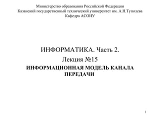 Министерство образования Российской Федерации Казанский государственный технический университет им. А.Н.Туполева Кафедра АСОИУ ИНФОРМАТИКА. Часть 2. Лекция №15 ИНФОРМАЦИОННАЯ МОДЕЛЬ КАНАЛА ПЕРЕДАЧИ  