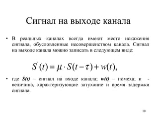 Сигнал на выходе канала  В реальных каналах всегда имеют место искажения сигнала, обусловленные несовершенством канала. Сигнал на выходе канала можно записать в следующем виде: где  S( t )  – сигнал на входе канала;  w ( t )  – помеха; и  - величина, характеризующие затухание и время задержки сигнала. 