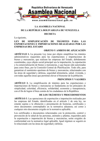 LA ASAMBLEA NACIONAL
       DE LA REPÚBLICA BOLIVARIANA DE VENEZUELA
                                DECRETA
La siguiente,
LEY DE SIMPLIFICACIÓN DE TRÁMITES PARA LAS
EXPORTACIONES E IMPORTACIONES REALIZADAS POR LAS
EMPRESAS DEL ESTADO
                               OBJETO Y AMBITO DE APLICACIÓN
ARTÍCULO 1. La presente Ley tiene por objeto simplificar los trámites
administrativos requeridos para las exportaciones e importaciones de
bienes y mercancías, que realizan las empresas del Estado, debidamente
constituidas, cuyo objeto social principal sea la importación, la exportación
y la comercialización de bienes y mercancías, y que hayan sido autorizadas
para estos fines, por la Comisión Central de Planificación. Todo ello, para
garantizar el suministro oportuno de bienes y mercancías, relacionados con
las áreas de seguridad y defensa, seguridad alimentaria, salud, vivienda, y
con todas aquellas áreas que permitan elevar el bienestar de la población.
                                              PRINCIPIOS Y VALORES
ARTÍULO 2. La simplificación de trámites para las exportaciones e
importaciones de bienes y mercancías se fundamenta en los principios de
simplicidad, celeridad, eficiencia, solidaridad, economía y transparencia,
con el fin de lograr el bien común de los ciudadanos de la República.
                          DE LOS TRÁMITES Y PROCEDIMIENTOS
ARTÍULO 3. Las operaciones de exportación o importación realizadas por
las empresas del Estado, identificadas en el artículo 1 de esta ley, no
estarán sujetas a la obtención y presentación de licencias, certificados y
otros documentos contemplados en la normativa aduanera; así como a
cualquier otro documento exigido en la normativa aplicable.
Los certificados o documentos relacionados con la protección, control y
prevención de la salud de las personas, animales y plantas, requeridos para
la exportación o importación de bienes y mercancías, serán exigidos de
conformidad con la normativa legal aplicable. Igual régimen se seguirá en
lo relacionado con las áreas de seguridad y defensa.
 