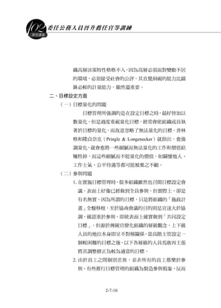 委任公務人員晉升薦任官等訓練
2-7-10
課程講義
織高層決策特性格格不入，因為高層必須面對變動不居
的環境，必須接受社會的公評，其直覺洞視的能力比錙
銖必較的計量能力，顯然還重要。
二、目標設定方面
（一）目標量化的問題
目標管理所強調的是在設定目標之時，最好皆加以
數量化，但是過度重視量化目標，經常會使組織成員執
著於目標的量化，而故意忽略了無法量化的目標。普林
格和隆貞奈克（Pringle & Longenecker）就指出，愈強
調量化，就會愈將一些細膩而無法量化的工作和價值給
犧牲掉，而這些細膩而不能量化的價值，如關懷他人、
工作士氣、公平待遇等都可能被棄之不顧。
（二）參與問題
1.在實施目標管理時，很多組織雖然也召開目標設定會
議，表面上好像已經做到全員參與，但實際上，卻是
有名無實。因為所謂的目標，只是將組織的「施政計
畫」全盤移植，至於協商會議的目的則是宣達大於協
調，確認重於參與。即使表面上確實做到「共同設定
目標」，但源於傳統官僚化組織的層級觀念，上下級
人員的地位本身即呈不對稱關係，當高階主管設定一
個較困難的目標之後，以下各層級的人員焉敢再主張
將其調整修正為較為適當的目標。
2.由於員工之間個別差異，並非所有的員工都樂於參
與。有些推行目標管理的組織為製造參與假象，反而
 