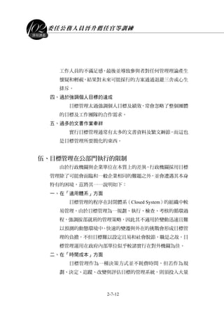 委任公務人員晉升薦任官等訓練
2-7-12
課程講義
工作人員的不滿足感，最後並導致參與者對任何管理理論產生
懷疑和輕視，結果對未來可能採行的方案通通退避三舍或心生
排斥。
四、過於強調個人目標的達成
目標管理太過強調個人目標及績效，常會忽略了整個團體
的目標及工作團隊的合作需求。
五、過多的文書作業牽絆
實行目標管理通常有太多的文書資料及繁文縟節，而這也
是目標管理所要簡化的東西。
伍、目標管理在公部門執行的限制
由於行政機關與企業單位在本質上的差異，行政機關採用目標
管理除了可能會面臨和一般企業相同的難題之外，並會遭遇其本身
特有的困境，茲將其一一說明如下：
一、在「適用體系」方面
目標管理的程序在封閉體系（Closed System）的組織中較
易管理。由於目標管理為一規劃、執行、檢查、考核的循環過
程，強調按部就班的管理策略，因此其不適用於變動迅速且難
以預測的動態環境中。快速的變遷與外在的挑戰會形成目標管
理的負擔，不但目標難以設定且易和社會脫節，職是之故，目
標管理運用在政府內部單位似乎較諸實行在對外機關為佳。
二、在「時間成本」方面
目標管理作為一種決策方式並不耗費時間，但若作為規
劃、決定、追蹤、改變與評估目標的管理系統，則須投入大量
 
