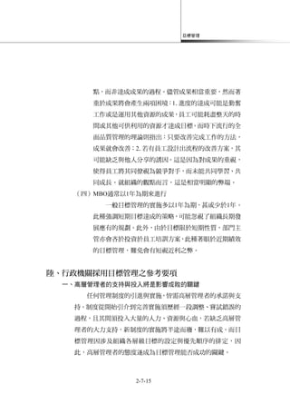 目標管理
2-7-15
點，而非達成成果的過程。儘管成果相當重要，然而著
重於成果將會產生兩項困境：1.進度的達成可能是勤奮
工作或是運用其他資源的成果，員工可能耗盡整天的時
間或其他可供利用的資源才達成目標。而時下流行的全
面品質管理的理論則指出：只要改善完成工作的方法，
成果就會改善；2.若有員工設計出流程的改善方案，其
可能缺乏與他人分享的誘因。這是因為對成果的重視，
使得員工將其同僚視為競爭對手，而未能共同學習、共
同成長。就組織的觀點而言，這是相當明顯的弊端。
（四）MBO通常以1年為期來進行
一般目標管理的實施多以1年為期，甚或少於1年。
此種強調短期目標達成的策略，可能忽視了組織長期發
展應有的規劃。此外，由於目標限於短期性質，部門主
管亦會吝於投資於員工培訓方案，此種著眼於近期績效
的目標管理，難免會有短視近利之弊。
陸、行政機關採用目標管理之參考要項
一、高層管理者的支持與投入將是影響成敗的關鍵
任何管理制度的引進與實施，皆需高層管理者的承諾與支
持。制度從開始引介到完善實施須歷經一段調整、嘗試錯誤的
過程，且其間須投入大量的人力、資源與心血，若缺乏高層管
理者的大力支持，新制度的實施將半途而廢，難以有成。而目
標管理因涉及組織各層級目標的設定與優先順序的排定，因
此，高層管理者的態度遂成為目標管理能否成功的關鍵。
 