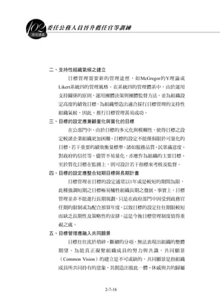 委任公務人員晉升薦任官等訓練
2-7-16
課程講義
二、支持性組織氣候之建立
目標管理需要新的管理途徑，如McGregor的Y理論或
Likert系統四的管理風格。在系統四的管理體系中，由於運用
支持關係的原則，運用團體決策與團體監督方法，並為組織設
定高度的績效目標，為組織塑造出適合採行目標管理的支持性
組織氣候，因此，推行目標管理甚易成功。
三、目標的設定應兼顧量化與質化的目標
在公部門中，由於目標的多元化與模糊性，使得目標之設
定較諸企業組織更加困難。目標的設定不能僅侷限於可量化的
目標，若干重要的績效衡量標準，諸如服務品質、民眾滿意度、
對政府的信任等，儘管不易量化，亦應作為組織的主要目標。
至於質化目標在監測上，則可設計若干指標來考核及監督。
四、目標的設定應整合短期目標與長期計畫
目標管理在目標的設定通常以1年或是較短的期間為限，
此種強調短期之目標極易犧牲組織長期之發展。事實上，目標
管理並非不能進行長期規劃，只是在政府部門中因受到政務官
任期的限制或為配合預算年度，以致目標的設定往往期限較短
而缺乏長期性及策略性的安排，這是今後目標管理制度值得重
視之處。
五、目標管理應融入共同願景
目標往往流於瑣碎、斷續的分項，無法表現出組織的整體
期望。為能真正凝聚組織成員的努力與共識，共同願景
（Common Vision）的建立是不可或缺的。共同願景是指組織
成員所共同持有的意象，其創造出彼此一體、休戚與共的歸屬
 