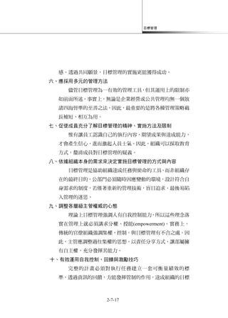 目標管理
2-7-17
感。透過共同願景，目標管理的實施更能獲得成功。
六、應採用多元的管理方法
儘管目標管理為一有效的管理工具，但其運用上的限制亦
如前面所述。事實上，無論是企業經營或公共管理均無一個放
諸四海皆準的至善之法，因此，最重要的是將各種管理策略截
長補短、相互為用。
七、促使成員充分了解目標管理的精神、實施方法及限制
惟有讓員工認識自己的執行內容、期望成果與達成能力，
才會產生信心，進而激起人員士氣。因此，組織可以採取教育
方式，釐清成員對目標管理的疑義。
八、依據組織本身的需求來決定實施目標管理的方式與內容
目標管理是協助組織達成任務與使命的工具，而非組織存
在的最終目的，公部門必須隨時因應變動的環境，設計符合自
身需求的制度，若僅著重新的管理技術，盲目追求，最後易陷
入管理的迷思。
九、調整各層級主管權威的心態
理論上目標管理強調人有自我控制能力，所以這些理念落
實在管理上就必須講求分權、授能(empowerment)。實務上，
傳統的官僚組織強調集權、控制，與目標管理有不合之處。因
此，主管應調整過往集權的思想，以責任分享方式，讓部屬擁
有自主權，充分發揮其能力。
十、有效運用自我控制、回饋與激勵技巧
完整的計畫必須對執行任務建立一套可衡量績效的標
準，透過資訊的回饋，方能發揮管制的作用，達成組織的目標
 
