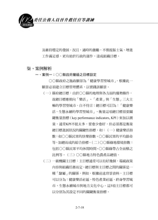 委任公務人員晉升薦任官等訓練
2-7-18
課程講義
及維持穩定的發展。況且，適時的激勵，不僅提振士氣，增進
工作滿足感，更有助於行政的運作，達成組織目標。
柒、案例解析
一、案例一：○○縣政府層級之目標設定
○○縣政府之施政願景為「健康學習型城市」，根據此一
願景必須建立目標管理體系，以實踐該願景。
（一）縣府總目標：由於○○縣的地理與各方面的優勢條件，
故總目標應朝向「樂活」、「產業」與「生態」三大主
軸的學習型城市，自不待言；總目標可訂為：「健康樂
活，生態永續的學習型城市」，衡量這項總目標須要關
鍵衡量指標（key performance indicators, KPI）來加以測
量，通常KPI不能太多，要愈少愈好，但必須都是衡量
總目標進展狀況的關鍵性指標，如：（一）健康樂活指
數：如○○縣民眾的快樂指數、○○縣民眾的平均餘命
等，加總而成的綜合指標。（二）○○縣綠地環境指數：
包括○○縣民眾平均休閒時間、○○縣綠帶占全面積之
比例等。（三）○○縣地方特色農產品總值。
（二）一級機關主目標：主目標通常可以有好幾個，端視政策
內容與組織任務而定，總目標與主目標之間的關係是一
種「隸屬」的關係，例如，根據前述背景資料，主目標
可以分為：健康樂活社區、特色產業社區、終身學習城
市、生態永續城市與地方文化中心。這5項主目標都可
以分別為其設定不同的關鍵衡量指標。
 