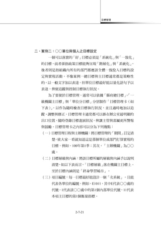 目標管理
2-7-21
二、案例二：○○單位與個人之目標設定
一個可以落實的「好」目標必須是「系統化」與「一致化」
的目標，前者係指政策目標能夠呈現「階層化」與「系統化」，
後者則是指組織內所有的部門都應該全體一致投入目標的設
定與實現活動。不像案例一總目標與主目標通常都是策略性
的，以一般文字加以表達，但單位目標最好能以量化語句予以
表達，俾便追蹤與控制目標執行狀況。
為了要便於目標管理，通常可以依據「縣府總目標」、「一
級機關主目標」與「單位分目標」分別製作「目標管理卡（如
下表）」，以作為隨時檢查目標執行狀況，並且適時地加以追
蹤、調整與修正。目標管理卡通常都可以掛在辦公室最明顯的
出口位置，隨時登錄目標進展狀況，俾讓主管與部屬更所警惕
與鼓勵。目標管理卡之內容可以分為下列幾點：
（一）目標管理日程與主辦機關：將目標管理的「期間」訂定清
楚，使大家一看就知道這是那個單位或部門打算實現的
目標，例如，100年第1季；其次，「主辦機關」為○○
處。
（二）目標層級與內涵：將該目標所屬的層級與內涵予以說明
清楚，如以下表而言，「目標層級」落在機關主目標上。
至於目標內涵則是「終身學習城市」。
（三）項目編號：每一目標最好能設計一個「次系統」，且能
代表各單位的編號，例如，E1011，其中E代表○○處的
代號，1代表該○○處中的第1個內部單位代號，11代表
本項主目標的第1個衡量指標。
 