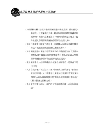 委任公務人員晉升薦任官等訓練
2-7-22
課程講義
（四）目標名稱：必須貫徹前面所描述的幾項原則，要具體化、
系統化，且大家都有共識，願意為這個目標的實踐活動
而努力。例如，以本案而言，舉例的兩個分目標為：提
升社區大學開課點與網絡學習平台建置比率。
（五）目標權重：衡量方法很多，可選擇大家都有共識的權重
方法，此處假設此項指標之權重為25%。
（六）衡量基準：衡量目標實現與否的具體指標為何？其基本
標準為何？假設本案的期望績效目標為使社區大學開
課率與網絡學習平台建置率成為正成長。
（七）主辦單位：必須明確指出本案之主辦單位，是該處下的
○○科。
（八）自我評鑑：可以分為三級、四級或五級的評等，由高至
低加以排列，並且簡單地以文字加以說明其實施成果；
例如：A級為超過預期目標，B級為按照預期目標完成，
C級未按既定目標完成。
（九）主管評鑑：由每一部門的主管做總體評鑑，亦可加註評
語。
 