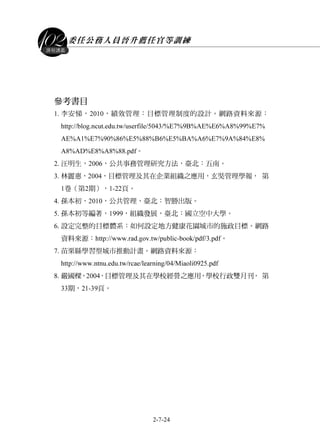 委任公務人員晉升薦任官等訓練
2-7-24
課程講義
參考書目
1. 李安悌，2010，績效管理：目標管理制度的設計。網路資料來源：
http://blog.ncut.edu.tw/userfile/5043/%E7%9B%AE%E6%A8%99%E7%
AE%A1%E7%90%86%E5%88%B6%E5%BA%A6%E7%9A%84%E8%
A8%AD%E8%A8%88.pdf。
2. 汪明生，2006，公共事務管理研究方法，臺北：五南。
3. 林麗惠，2004，目標管理及其在企業組織之應用，玄奘管理學報， 第
1卷（第2期），1-22頁。
4. 孫本初，2010，公共管理，臺北：智勝出版。
5. 孫本初等編著，1999，組織發展，臺北︰國立空中大學。
6. 設定完整的目標體系：如何設定地方健康花園城市的施政目標。網路
資料來源：http://www.rad.gov.tw/public-book/pdf/3.pdf。
7. 苗栗縣學習型城市推動計畫。網路資料來源：
http://www.ntnu.edu.tw/rcae/learning/04/Miaoli0925.pdf
8. 嚴國樑，2004，目標管理及其在學校經營之應用，學校行政雙月刊， 第
33期，21-39頁。
 