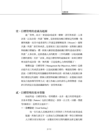 目標管理
2-7-3
壹、目標管理的意義及起源
就「管理」而言，要達成4項成果：瞭解、責任與承諾、人事
決策，以及決策。所謂「瞭解」是指要能知曉目標制定的困難、複
雜與風險，而其中最重要的工作就是要瞭解歧異（Dissent）、凝聚
共識；所謂「責任與承諾」是要使員工能自我控制，並將個人願景
與組織目標融為一體，使個人願景能透過組織目標的達成而實現；
所謂「人事決策」是指透過人員的配置、工作的調整，以促成組織
目標的實現；至於「決策」則是目標管理的最後結果，如果目標管
理未能作成決策，將一無所獲，只是徒費心力與時間罷了。
整體而論，目標管理（Management By Objectives, MBO）是藉
由提升員工的承諾及參與，以達成組織目標的一種進取策略。換句
話說，目標管理是利用激勵原理與參與法則，使各級人員能親自參
與目標設定的過程，將個人期望與組織目標相結合，並透過自我控
制及自我指導等管理方式，建立各級人員的責任心與榮譽感，其最
終目的則是在促進組織績效的一套管理系統。
貳、目標管理的基本型態
如前所述，目標管理為一管理體系，並非一孤立的管理途徑，
其基本型態（Pattern）包括目標設定、預算、自主性、回饋、獎償
等5個部分，茲將其分述如下：
一、目標設定（Goal Setting）
每一位行政人員應該與其主管對於工作的產出結果達成
協議，然後行諸文字，以書面方式將組織目標、單位目標與個
人目標分別呈現出來，並釐清其相互間的關係及排定優先順
 