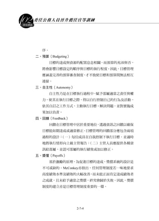 委任公務人員晉升薦任官等訓練
2-7-4
課程講義
序。
二、預算（Budgeting）
目標的達成與資源的配置息息相關，而預算的充沛與否，
將會影響目標設定的順序與目標的執行程度。因此，目標管理
應涵蓋完善的預算審查制度，才不致使目標和預算間無法相互
連接。
三、自主性（Autonomy）
自主性乃是在目標執行過程中，賦予部屬適當之責任與權
力，使其在執行目標之際，得以自行控制自己的行為及活動，
依其自訂之工作方式，主動執行目標、解決問題，並對實施成
果加以負責。
四、回饋（Feedback）
回饋在目標管理中居於重要地位，透過資訊之回饋以確保
目標能如期達成或適當修正。目標管理的回饋部分應包含兩項
過程的設計：（一）每位成員在自我控制下執行目標，並適時
地將執行情形向上級主管報告；（二）主管人員應提供各種資
訊給部屬，並認可部屬的執行績效或加以修正。
五、獎償（Payoffs）
基於激勵的原理，為促進目標的達成，獎償系統的設計是
不可或缺的。McConkey亦指出，任何管理制度若一味地要求
高度績效水準及績效的大幅改善，而未能正面肯定達成績效者
之成就，且未給予適當之獎償，終究會歸於失敗。因此，獎償
制度的建立亦是目標管理制度重要的一環。
 
