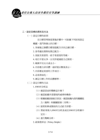委任公務人員晉升薦任官等訓練
2-7-6
課程講義
二、設定目標的原則及方法
（一）設定目標的原則
在目標管理制度實施步驟中，可依據下列原則設定
機關、部門與個人的目標：
1.各層級之個體目標須能配合共同之總目標。
2.須考慮長期與短期之配合。
3.須按其重要性，給予重要度的等級。
4.項目不要太多，以至於超過能力之限度。
5.範圍不宜太大或太小。
6.內容應力求具體，最好能以數量表示。
7.內容應是重要的工作項目。
8.必須書面化。
9.測定目標工作的具體標準。
（二）設定目標的方法
1.SWOT分析法
（1）確認當前的戰略是什麼？
（2）確認組織外部環境的威脅和機會。
（3）根據組織資源組合狀況，確認組織內部的關鍵能
力（優勢）和關鍵限制（劣勢）。
（4）按照矩陣或類似的方式給予評價。
（5）將結果填入SWOT分析表或在SWOT分析圖中
定位。
（6）進行戰略分析。
2.政策德菲法（Policy Delphi）
 