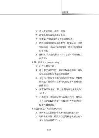 目標管理
2-7-7
（1）清楚定義問題，並設計問卷。
（2）確定參與的專家並邀請參加。
（3）郵寄第1次問卷及背景資料給參與者。
（4）將收回的問卷結果加以整理、摘要結果、回饋
相關訊息。並設計第2次問卷，將第2次問卷寄
給參與者。
（5）分析第2次回收的結果。若有必要，可再重複上
個步驟。
3.腦力激盪法（Brainstorming）
（1）訂立具體的主題。
（2）成員圍坐成ㄇ字狀，備妥白板或海報紙，確保
每位成員能夠看著彼此發表意見。
（3）主席先仔細思考主題可能衍生的領域，掌握整
體氣氛，協助成員從不同角度思考，鼓勵成員
踴躍發言。
（4）匯聚各領域人才，腦力激盪的理想人數約為5
至8人。
（5）自由發言，並仔細記錄所有發言內容。讓所有
人可以從客觀的角度，沉澱並思考大家提出的
點子再繼續進行。
4.名義群體法（Norminal Group）
（1）參與者在名義群體中先不用語言溝通討論。
（2）用紙卡讓每個人輪流將自己的構想或看法寫下
來，然後再傳給下一位。
 