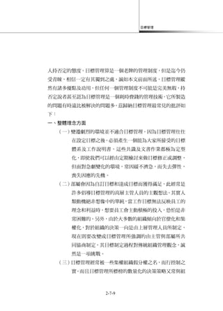 目標管理
2-7-9
人持否定的態度。目標管理算是一個老牌的管理制度，但是迄今仍
受青睞，相信一定有其獨到之處，誠如本文前面所述，目標管理縱
然有諸多優點及功用，但任何一個管理制度不可能是完美無瑕，持
否定說者甚至認為目標管理是一個耗時費錢的管理技術，它所製造
的問題有時遠比被解決的問題多。茲歸納目標管理最常見的批評如
下：
一、整體理念方面
（一）變遷劇烈的環境並不適合目標管理。因為目標管理往往
在設定目標之後，必須產生一個能為大家所接受的目標
體系及工作說明書，這些共識及文書作業都極為定型
化，即使我們可以經由定期檢討來做目標修正或調整，
但面對急劇變化的環境，常因緩不濟急，而失去彈性，
喪失因應的先機。
（二）部屬會因為自訂目標和達成目標而獲得滿足，此經常是
許多倡導目標管理的高層主管人員的主觀想法。其實人
類動機絕非想像中的單純，當工作目標無法反映員工的
理念和利益時，想要員工會主動積極的投入，恐怕是非
常困難的。另外，由於大多數的組織傾向於官僚化和集
權化，對於組織的決策一向是由上層管理人員所制定，
現在則要改變成目標管理所強調的由主管與部屬所共
同協商制定，其目標制定過程對傳統組織管理觀念，誠
然是一項挑戰。
（三）目標管理經常被一些集權組織假分權之名，而行控制之
實。而且目標管理所標榜的數量化的決策策略又常與組
 